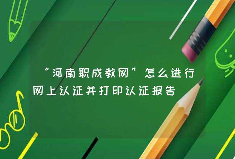 “河南职成教网”怎么进行网上认证并打印认证报告