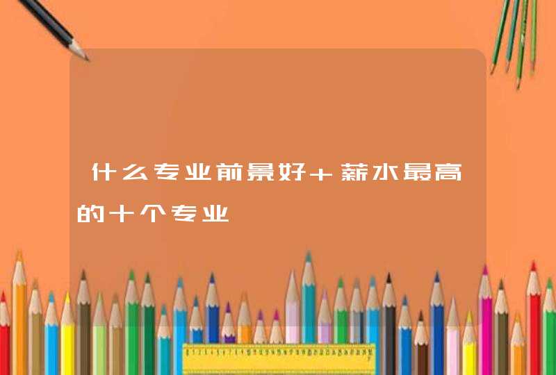 什么专业前景好 薪水最高的十个专业