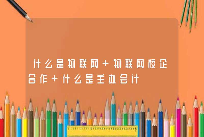 什么是物联网 物联网校企合作 什么是主办会计