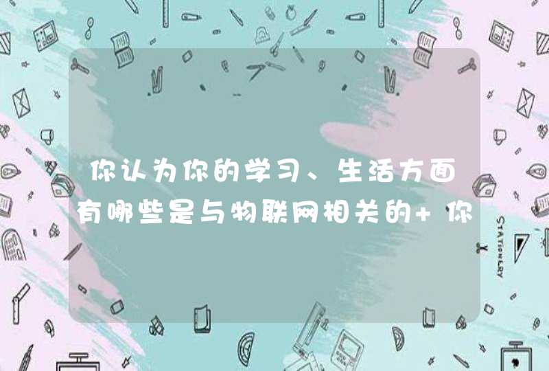 你认为你的学习、生活方面有哪些是与物联网相关的 你认为你的学习、生活方