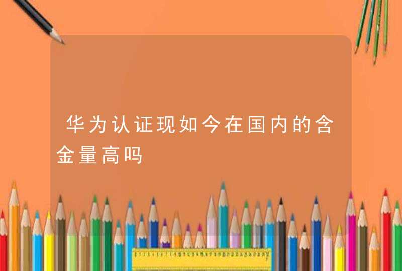 华为认证现如今在国内的含金量高吗