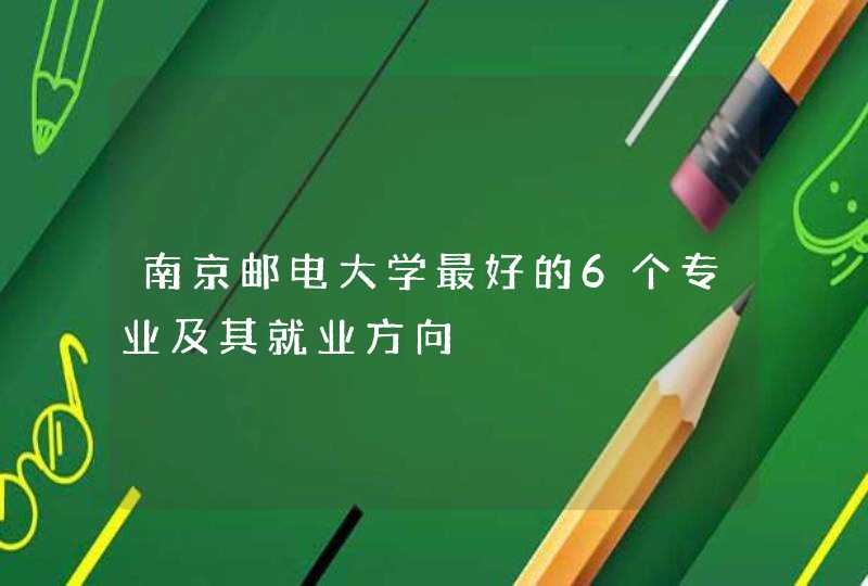 南京邮电大学最好的6个专业及其就业方向