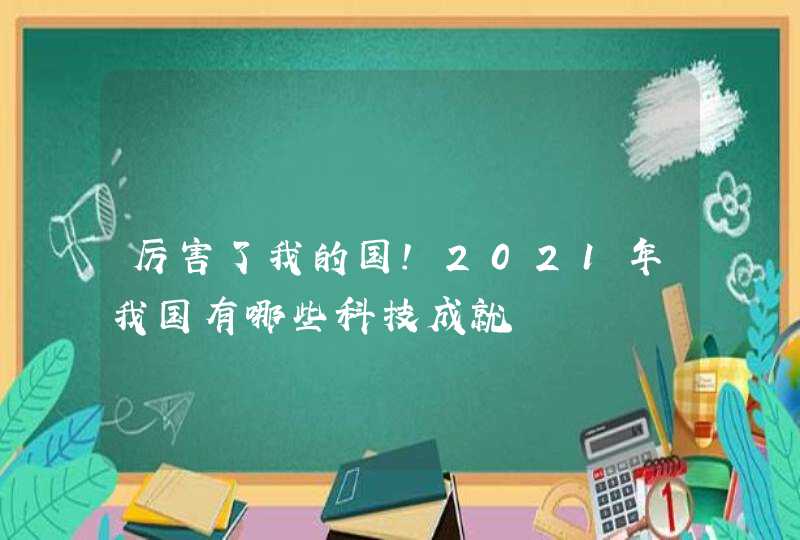 厉害了我的国！2021年我国有哪些科技成就