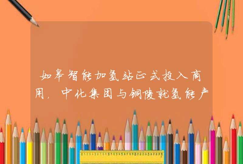 如皋智能加氢站正式投入商用，中化集团与铜陵就氢能产业达成合作