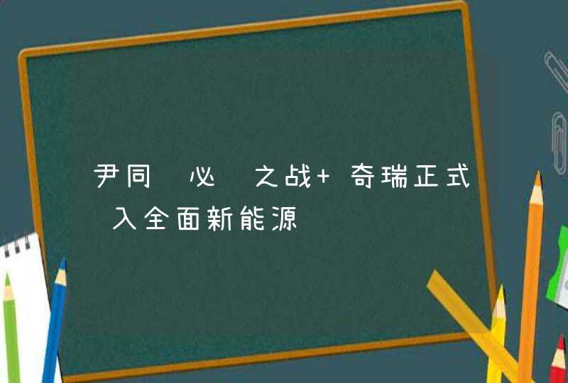 尹同跃必胜之战 奇瑞正式迈入全面新能源