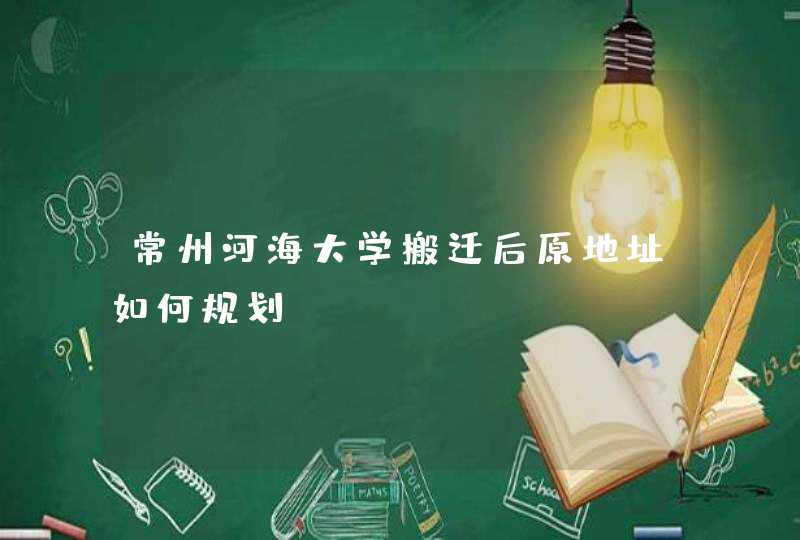 常州河海大学搬迁后原地址如何规划