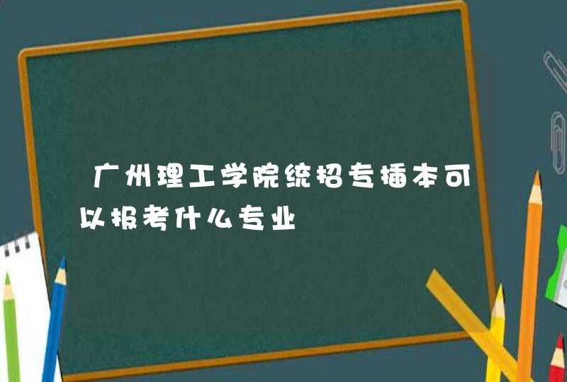 广州理工学院统招专插本可以报考什么专业