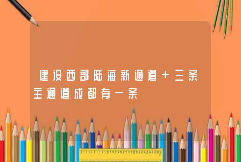 建设西部陆海新通道 三条主通道成都有一条