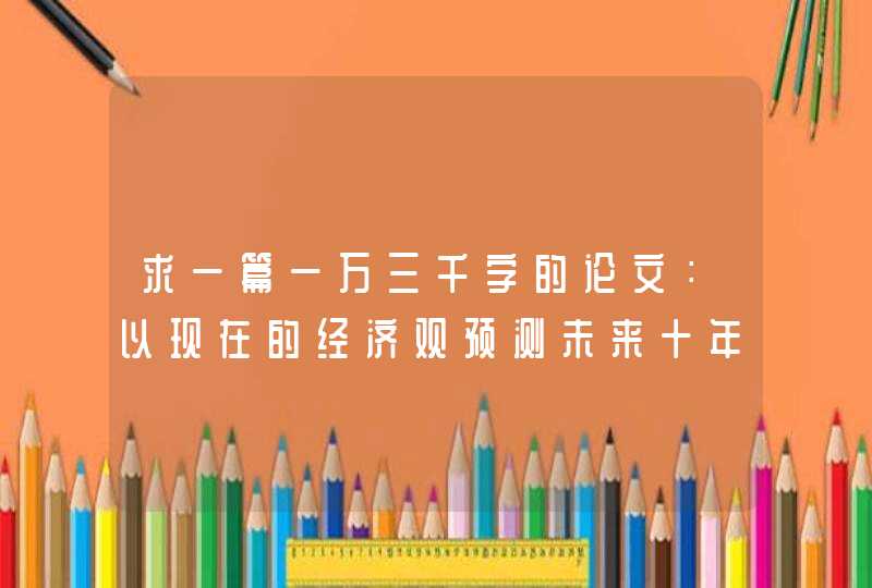 求一篇一万三千字的论文：以现在的经济观预测未来十年的经济走向