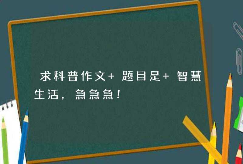 求科普作文 题目是 智慧生活，急急急！