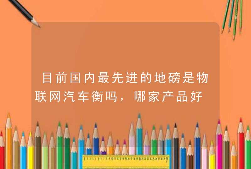 目前国内最先进的地磅是物联网汽车衡吗，哪家产品好