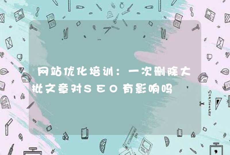 网站优化培训：一次删除大批文章对SEO有影响吗