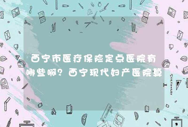 西宁市医疗保险定点医院有哪些啊？西宁现代妇产医院算不？