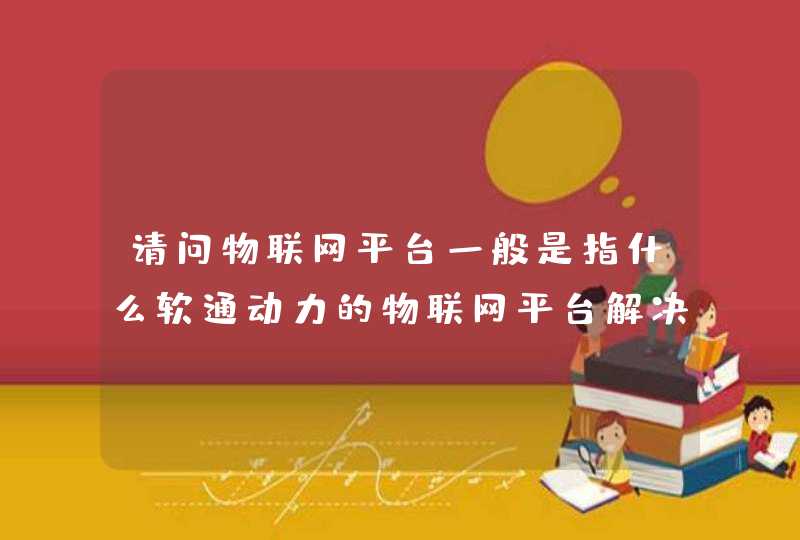 请问物联网平台一般是指什么软通动力的物联网平台解决方案有何特别之处