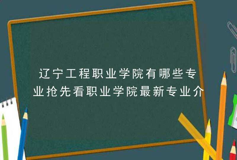辽宁工程职业学院有哪些专业抢先看职业学院最新专业介绍