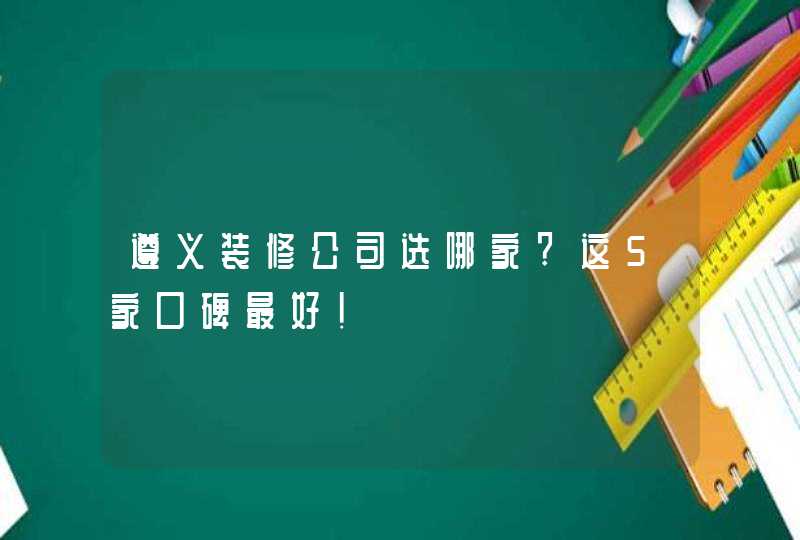 遵义装修公司选哪家?这5家口碑最好!