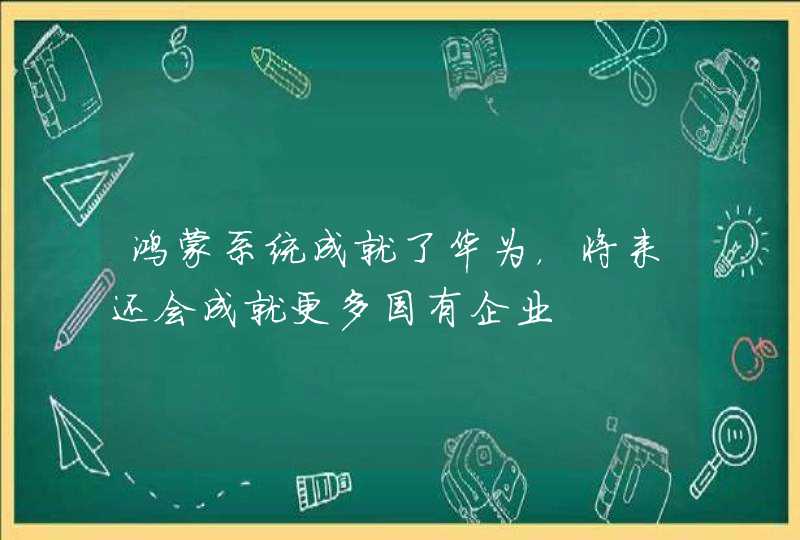 鸿蒙系统成就了华为，将来还会成就更多国有企业