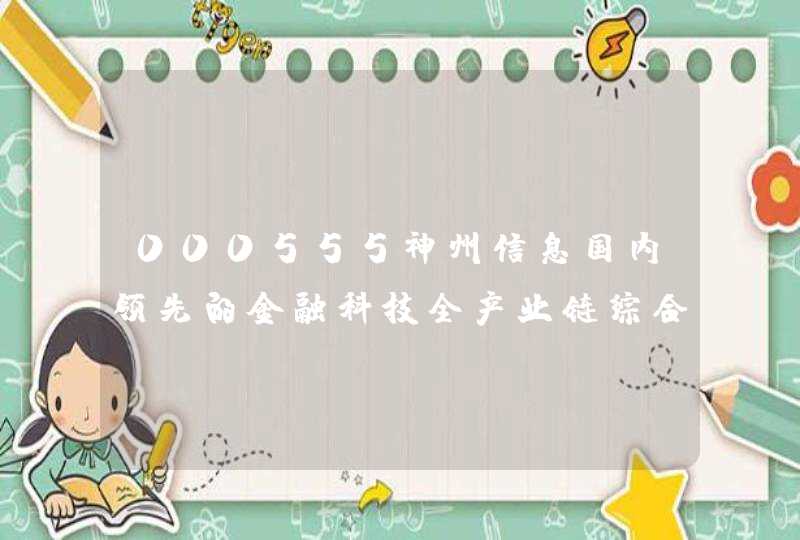 000555神州信息国内领先的金融科技全产业链综合服务商
