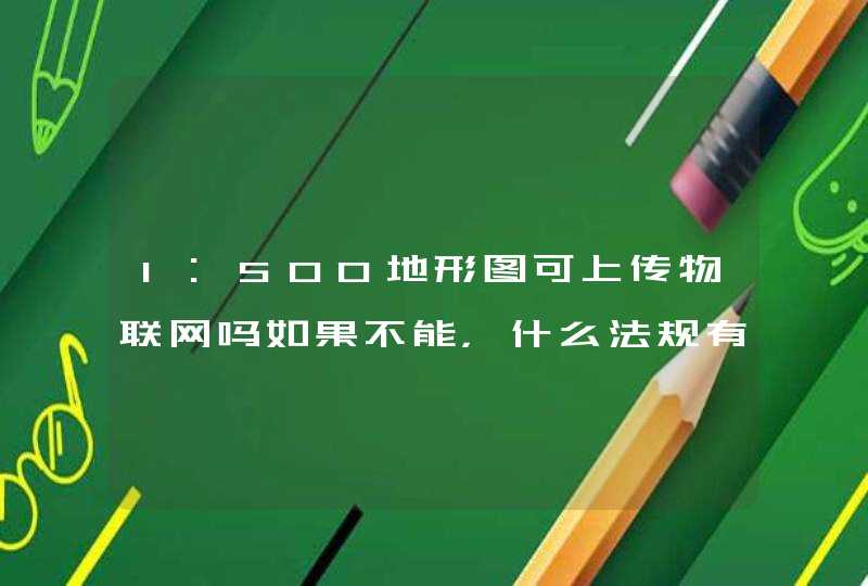 1:500地形图可上传物联网吗如果不能，什么法规有明文规定知道的给说下，谢谢！！！！