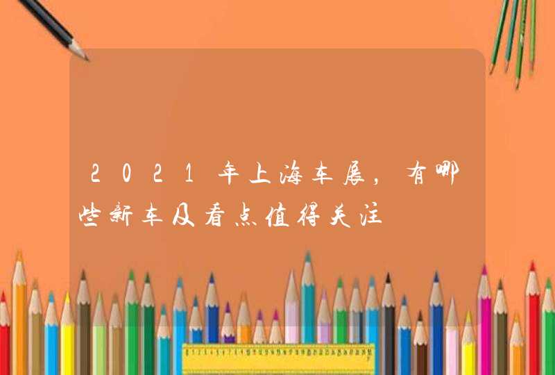 2021年上海车展，有哪些新车及看点值得关注