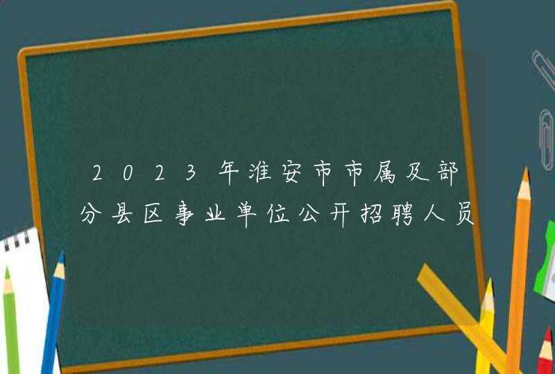 2023年淮安市市属及部分县区事业单位公开招聘人员公告